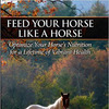 Feed Your Horse Like a Horse: Optimize Your Horse's Nutrition for a Lifetime of Vibrant Health